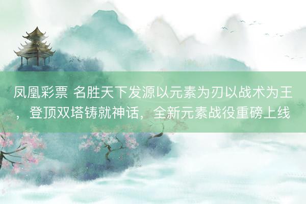 凤凰彩票 名胜天下发源以元素为刃以战术为王，登顶双塔铸就神话，全新元素战役重磅上线