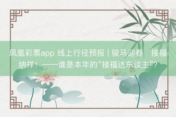凤凰彩票app 线上行径预报 | 骏马迎春・接福纳祥！——谁是本年的“接福达东谈主”？