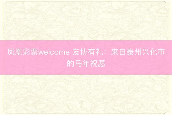 凤凰彩票welcome 友协有礼:来自泰州兴化市的马年祝愿