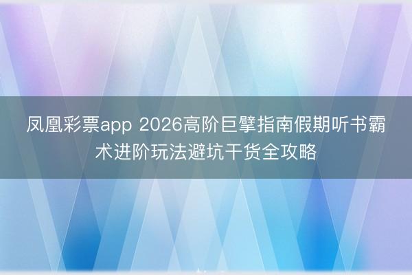 凤凰彩票app 2026高阶巨擘指南假期听书霸术进阶玩法避坑干货全攻略