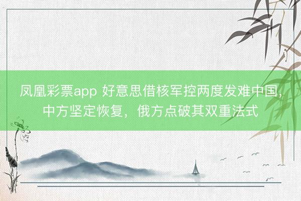 凤凰彩票app 好意思借核军控两度发难中国,中方坚定恢复,俄方点破其双重法式