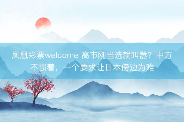 凤凰彩票welcome 高市刚当选就叫嚣？中方不惯着，一个要求让日本傍边为难