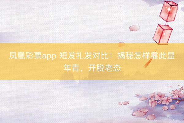 凤凰彩票app 短发扎发对比：揭秘怎样靠此显年青，开脱老态