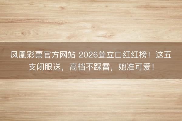 凤凰彩票官方网站 2026耸立口红红榜!这五支闭眼送,高档不踩雷,她准可爱!