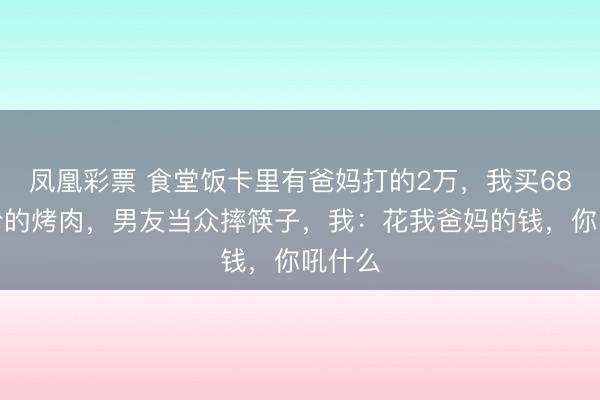 凤凰彩票 食堂饭卡里有爸妈打的2万，我买68元一份的烤肉，男友当众摔筷子，我：花我爸妈的钱，你吼什么