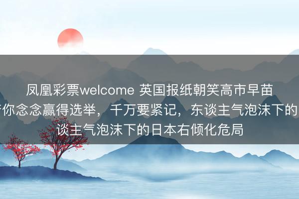 凤凰彩票welcome 英国报纸朝笑高市早苗：在日本，淌若你念念赢得选举，千万要紧记，东谈主气泡沫下的日本右倾化危局