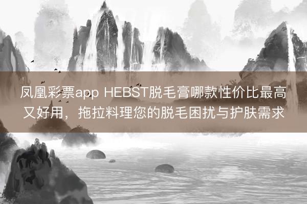 凤凰彩票app HEBST脱毛膏哪款性价比最高又好用，拖拉料理您的脱毛困扰与护肤需求
