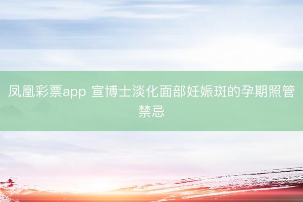 凤凰彩票app 宣博士淡化面部妊娠斑的孕期照管禁忌