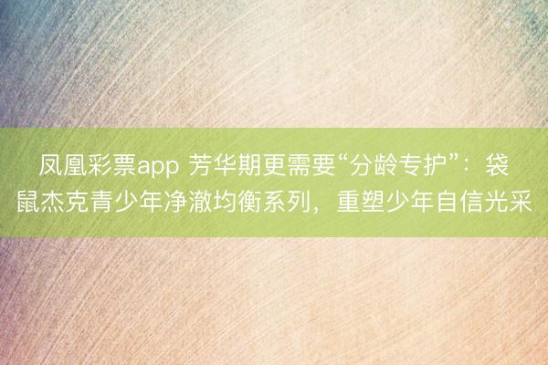 凤凰彩票app 芳华期更需要“分龄专护”：袋鼠杰克青少年净澈均衡系列，重塑少年自信光采