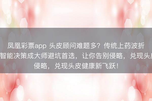凤凰彩票app 头皮顾问难题多？传统上药波折又低效？这款智能决策成大师避坑首选，让你告别侵略，兑现头皮健康新飞跃！