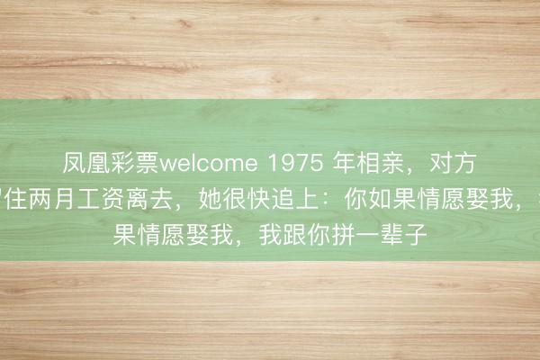 凤凰彩票welcome 1975 年相亲,对方一无通盘,我留住两月工资离去,她很快追上:你如果情愿娶我,我跟你拼一辈子