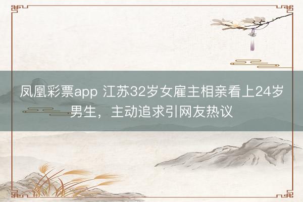 凤凰彩票app 江苏32岁女雇主相亲看上24岁男生，主动追求引网友热议