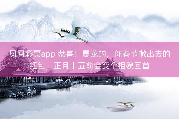凤凰彩票app 恭喜！属龙的，你春节撒出去的红包，正月十五前会变个相貌回首