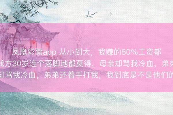 凤凰彩票app 从小到大,我赚的80%工资都给了弟弟买房娶媳妇,我方30岁连个落脚地都莫得,母亲却骂我冷血,弟弟还着手打我,我到底是不是他们的亲东谈主