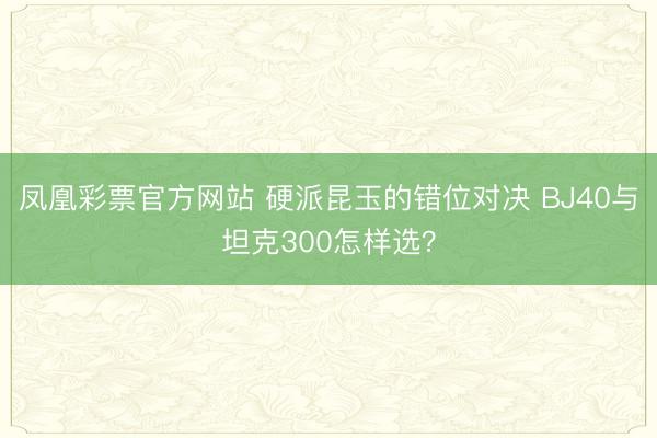 凤凰彩票官方网站 硬派昆玉的错位对决 BJ40与坦克300怎样选?