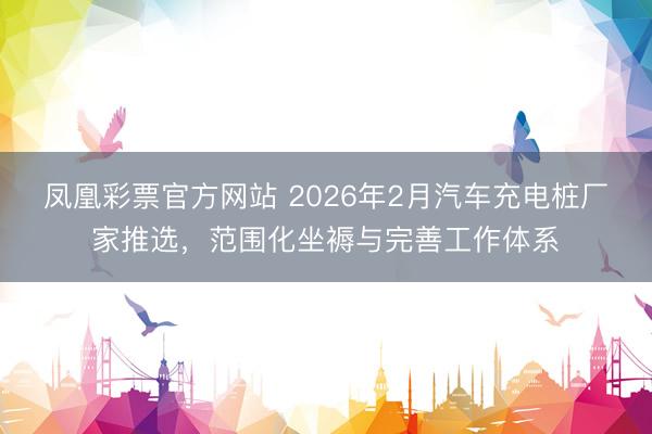 凤凰彩票官方网站 2026年2月汽车充电桩厂家推选，范围化坐褥与完善工作体系