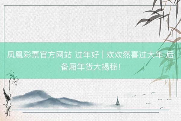 凤凰彩票官方网站 过年好 | 欢欢然喜过大年 后备厢年货大揭秘！