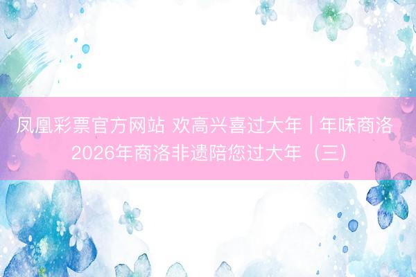凤凰彩票官方网站 欢高兴喜过大年 | 年味商洛 2026年商洛非遗陪您过大年(三)