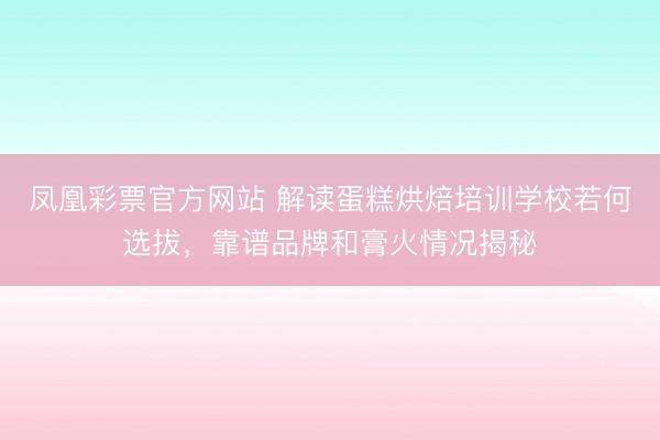 凤凰彩票官方网站 解读蛋糕烘焙培训学校若何选拔,靠谱品牌和膏火情况揭秘