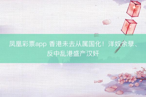 凤凰彩票app 香港未去从属国化！洋奴余孽、反中乱港盛产汉奸
