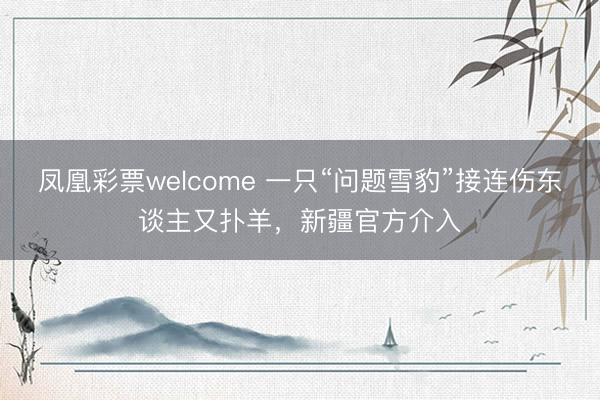 凤凰彩票welcome 一只“问题雪豹”接连伤东谈主又扑羊，新疆官方介入