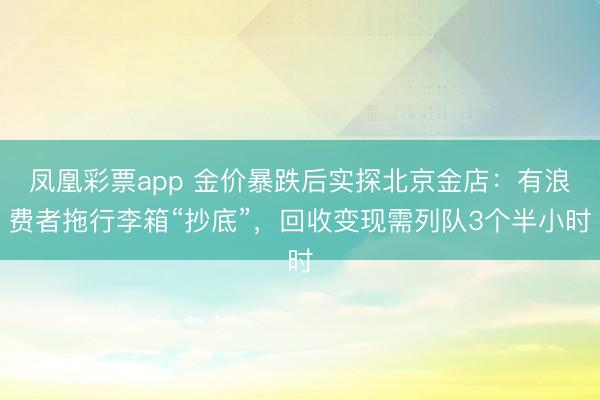 凤凰彩票app 金价暴跌后实探北京金店:有浪费者拖行李箱“抄底”,回收变现需列队3个半小时