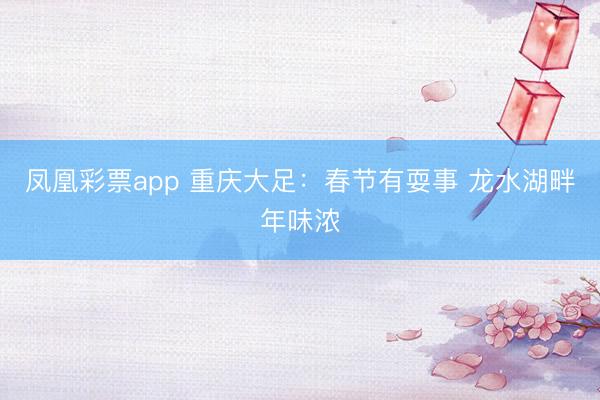 凤凰彩票app 重庆大足:春节有耍事 龙水湖畔年味浓
