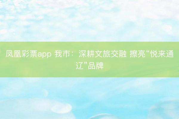 凤凰彩票app 我市：深耕文旅交融 擦亮“悦来通辽”品牌