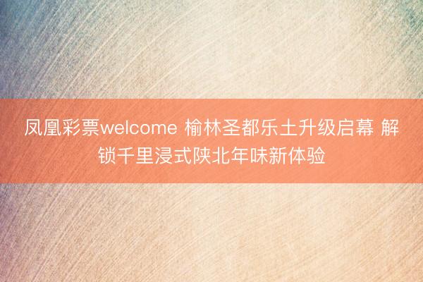 凤凰彩票welcome 榆林圣都乐土升级启幕 解锁千里浸式陕北年味新体验
