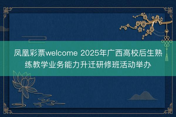 凤凰彩票welcome 2025年广西高校后生熟练教学业务能力升迁研修班活动举办