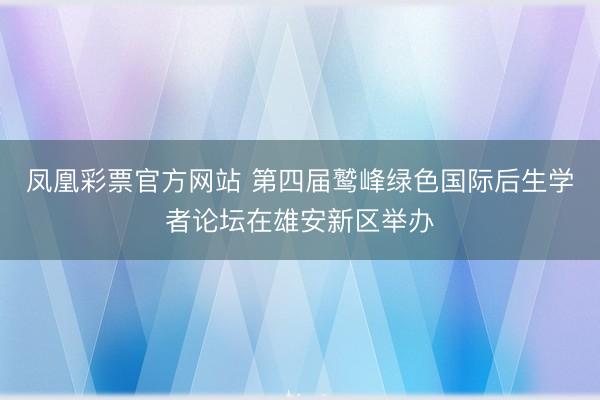 凤凰彩票官方网站 第四届鹫峰绿色国际后生学者论坛在雄安新区举办