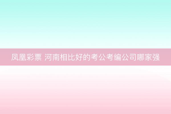 凤凰彩票 河南相比好的考公考编公司哪家强