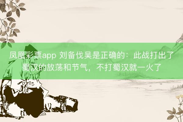 凤凰彩票app 刘备伐吴是正确的：此战打出了蜀汉的放荡和节气，不打蜀汉就一火了