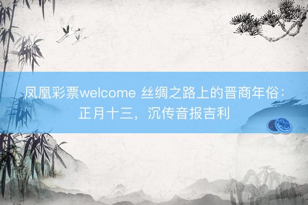 凤凰彩票welcome 丝绸之路上的晋商年俗：正月十三，沉传音报吉利