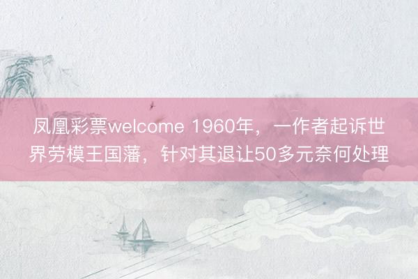 凤凰彩票welcome 1960年，一作者起诉世界劳模王国藩，针对其退让50多元奈何处理