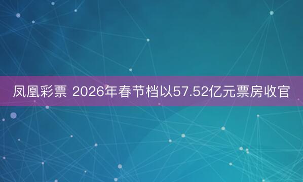 凤凰彩票 2026年春节档以57.52亿元票房收官