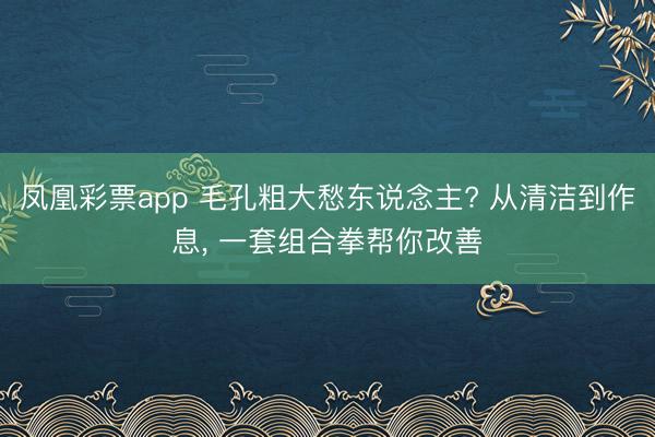 凤凰彩票app 毛孔粗大愁东说念主? 从清洁到作息, 一套组合拳帮你改善