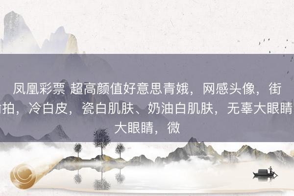 凤凰彩票 超高颜值好意思青娥，网感头像，街角偷拍，冷白皮，瓷白肌肤、奶油白肌肤，无辜大眼睛，微