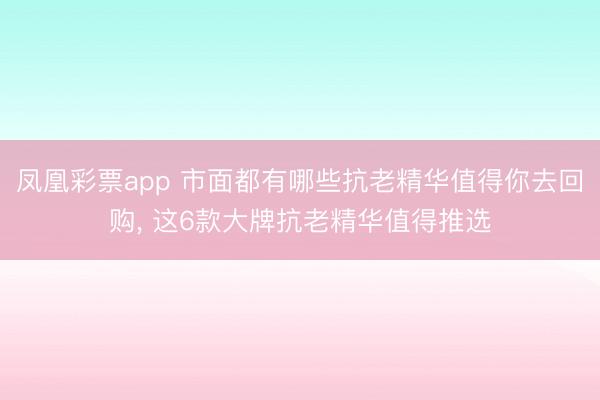 凤凰彩票app 市面都有哪些抗老精华值得你去回购, 这6款大牌抗老精华值得推选
