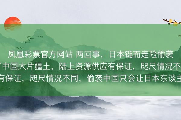 凤凰彩票官方网站 两回事，日本铤而走险偷袭珍珠港，是因为占领了中国大片疆土，陆上资源供应有保证，咫尺情况不同，偷袭中国只会让日本东谈主跳海