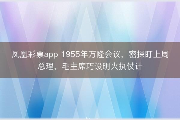 凤凰彩票app 1955年万隆会议，密探盯上周总理，毛主席巧设明火执仗计