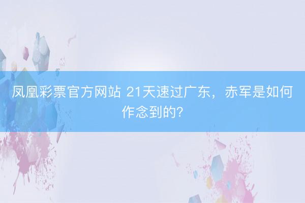 凤凰彩票官方网站 21天速过广东，赤军是如何作念到的？