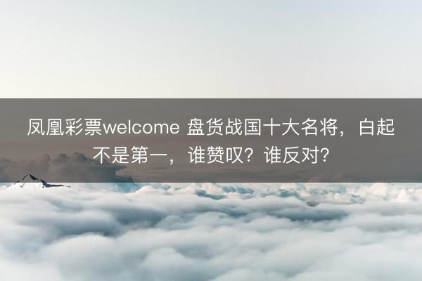凤凰彩票welcome 盘货战国十大名将，白起不是第一，谁赞叹？谁反对？