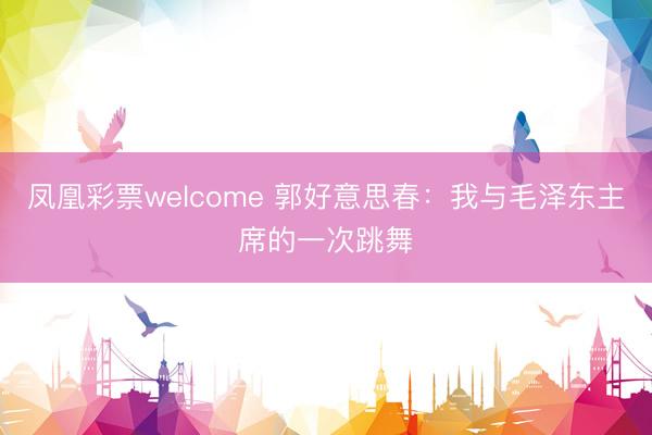 凤凰彩票welcome 郭好意思春:我与毛泽东主席的一次跳舞