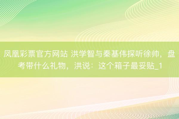 凤凰彩票官方网站 洪学智与秦基伟探听徐帅，盘考带什么礼物，洪说：这个箱子最妥贴_1