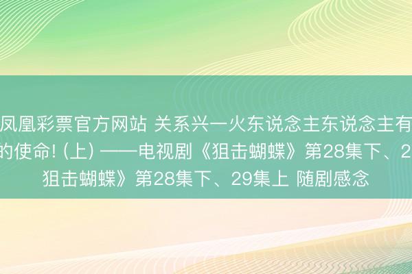 凤凰彩票官方网站 关系兴一火东说念主东说念主有责, 亲密成长我的使命! (上) ——电视剧《狙击蝴蝶》第28集下、29集上 随剧感念