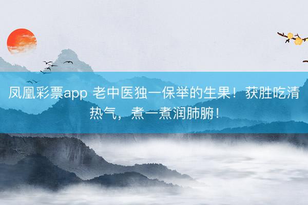 凤凰彩票app 老中医独一保举的生果！获胜吃清热气，煮一煮润肺腑！