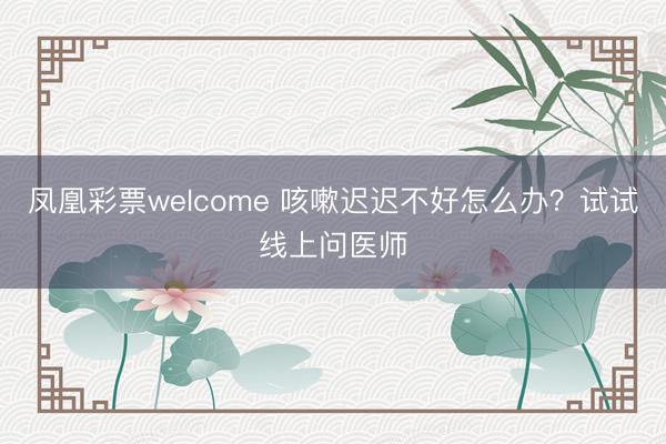 凤凰彩票welcome 咳嗽迟迟不好怎么办？试试线上问医师