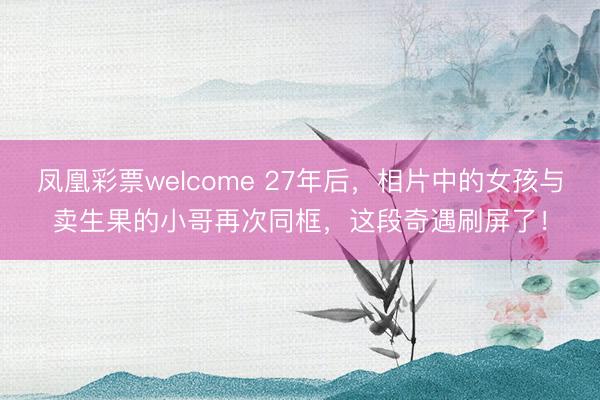 凤凰彩票welcome 27年后,相片中的女孩与卖生果的小哥再次同框,这段奇遇刷屏了!