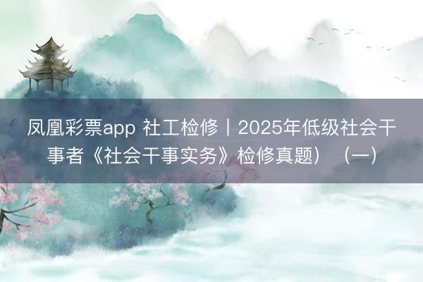 凤凰彩票app 社工检修丨2025年低级社会干事者《社会干事实务》检修真题）（一）